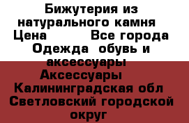 Бижутерия из натурального камня › Цена ­ 400 - Все города Одежда, обувь и аксессуары » Аксессуары   . Калининградская обл.,Светловский городской округ 